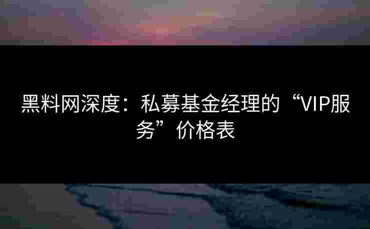 黑料网深度：私募基金经理的“VIP服务”价格表