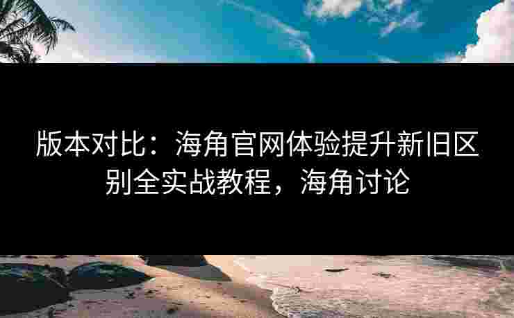 版本对比：海角官网体验提升新旧区别全实战教程，海角讨论