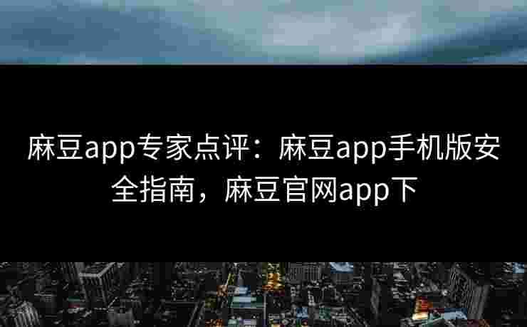 麻豆app专家点评：麻豆app手机版安全指南，麻豆官网app下