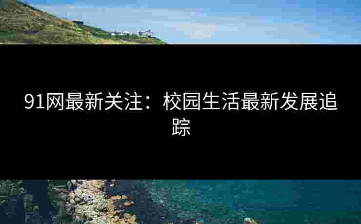 91网最新关注：校园生活最新发展追踪
