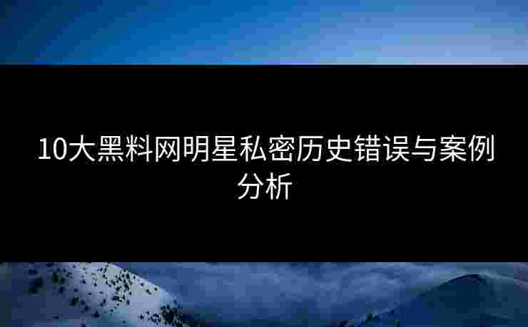 10大黑料网明星私密历史错误与案例分析