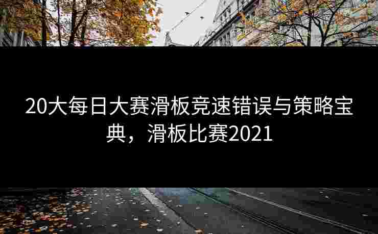 20大每日大赛滑板竞速错误与策略宝典，滑板比赛2021