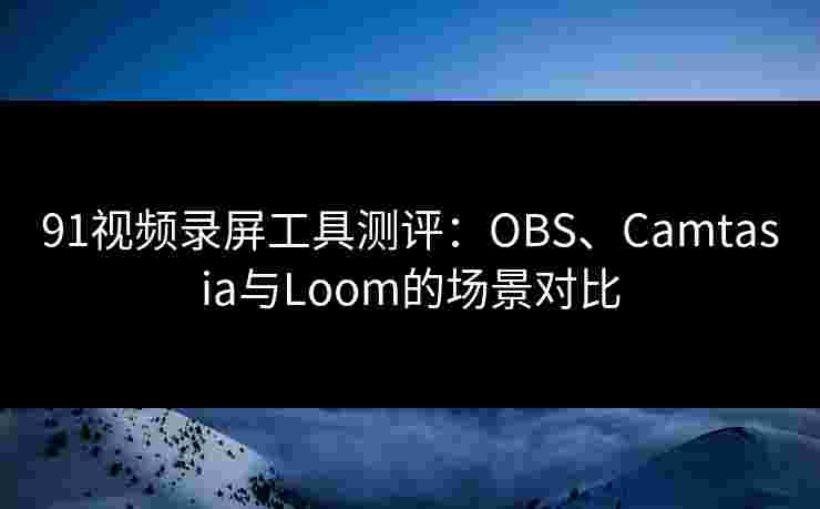 91视频录屏工具测评：OBS、Camtasia与Loom的场景对比