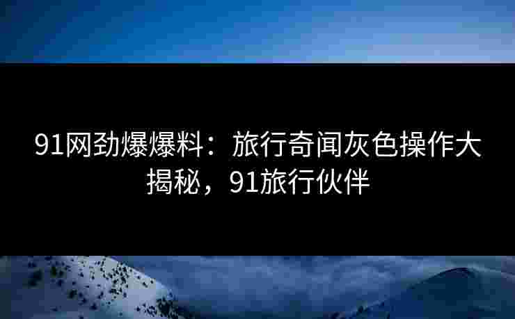 91网劲爆爆料：旅行奇闻灰色操作大揭秘，91旅行伙伴