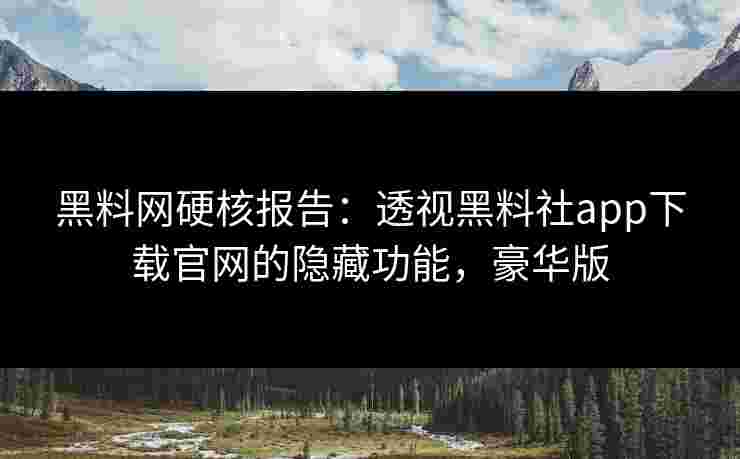 黑料网硬核报告：透视黑料社app下载官网的隐藏功能，豪华版