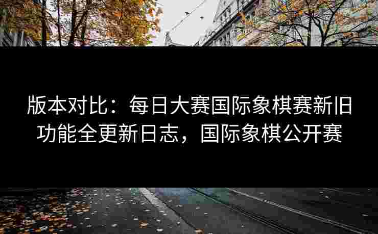 版本对比:每日大赛国际象棋赛新旧功能全更新日志,国际象棋公开赛 版本对比:每日大赛国际象棋赛新旧功能全更新日志,国际象棋公开赛