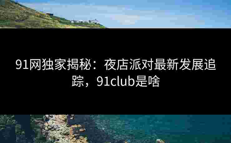 91网独家揭秘：夜店派对最新发展追踪，91club是啥