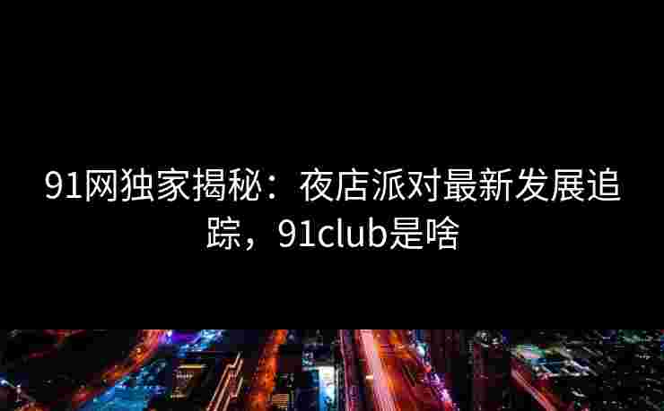 91网独家揭秘:夜店派对最新发展追踪,91club是啥 91网独家揭秘:夜店派对最新发展追踪,91club是啥