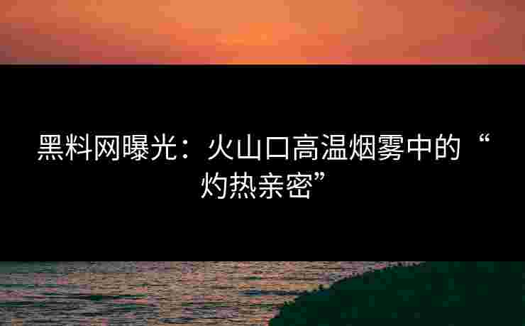 黑料网曝光：火山口高温烟雾中的“灼热亲密”