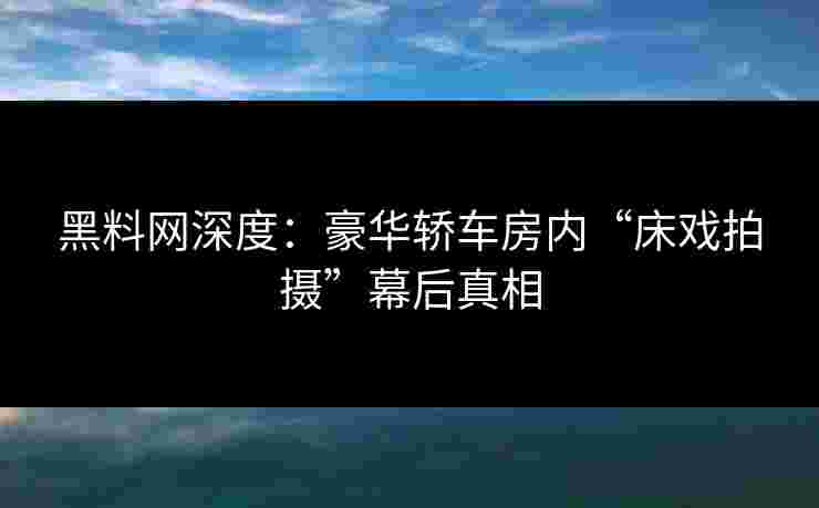黑料网深度：豪华轿车房内“床戏拍摄”幕后真相