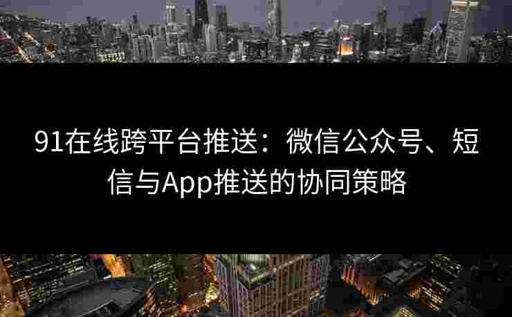 91在线跨平台推送：微信公众号、短信与App推送的协同策略