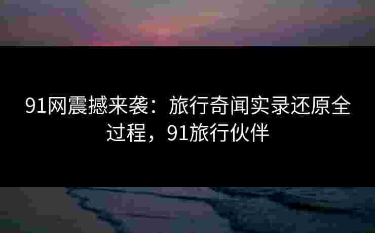 91网震撼来袭:旅行奇闻实录还原全过程,91旅行伙伴 91网震撼来袭:旅行奇闻实录还原全过程,91旅行伙伴