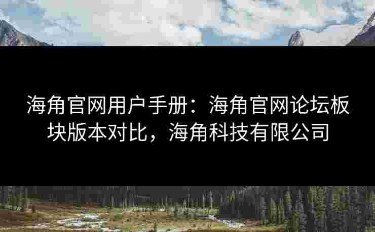 海角官网用户手册：海角官网论坛板块版本对比，海角科技有限公司