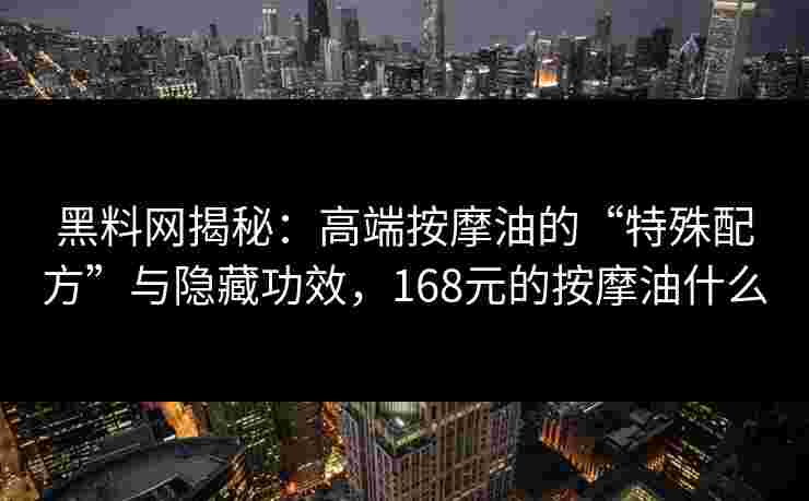 黑料网揭秘：高端按摩油的“特殊配方”与隐藏功效，168元的按摩油什么
