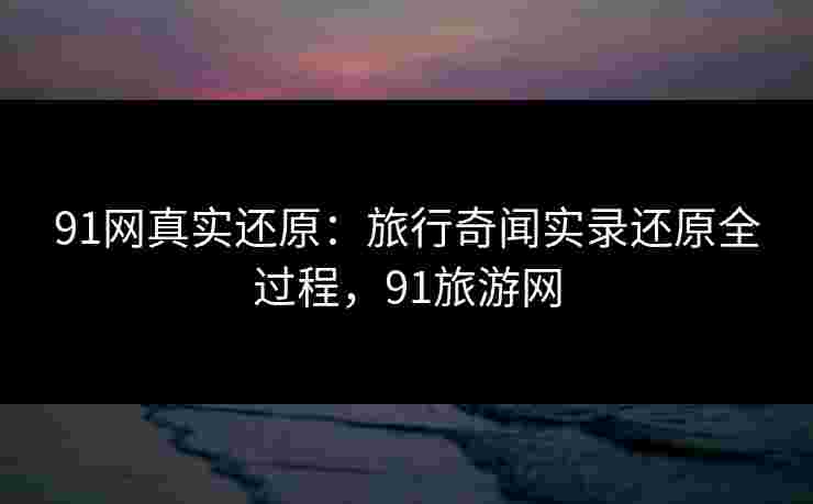91网真实还原:旅行奇闻实录还原全过程,91旅游网 91网真实还原:旅行奇闻实录还原全过程,91旅游网
