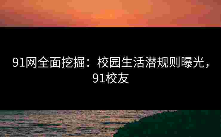 91网全面挖掘：校园生活潜规则曝光，91校友