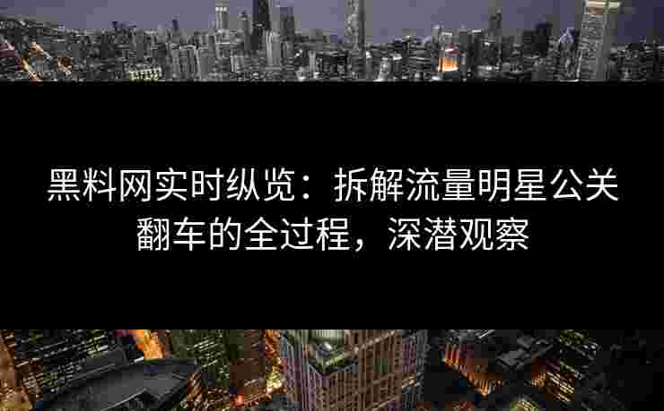 黑料网实时纵览：拆解流量明星公关翻车的全过程，深潜观察