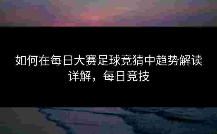 如何在每日大赛足球竞猜中趋势解读详解，每日竞技