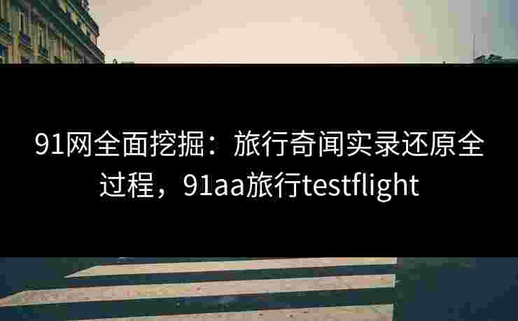 91网全面挖掘：旅行奇闻实录还原全过程，91aa旅行testflight