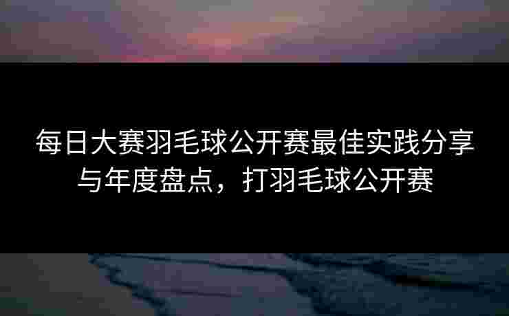 每日大赛羽毛球公开赛最佳实践分享与年度盘点，打羽毛球公开赛