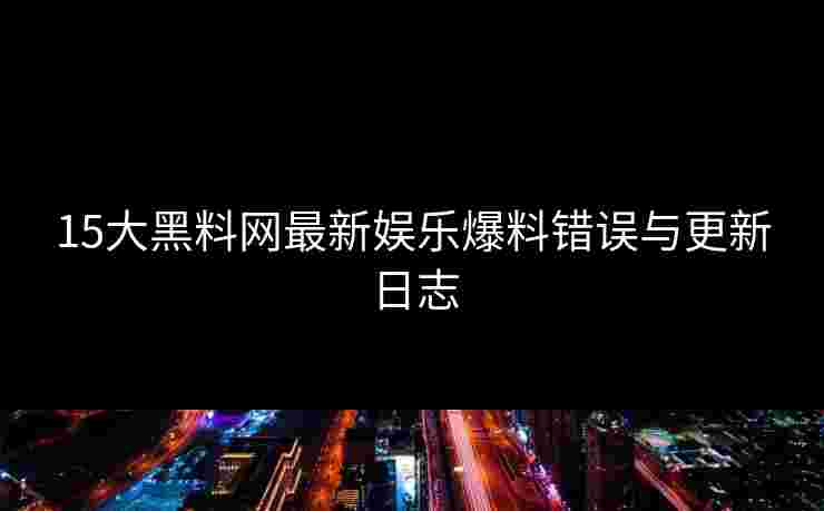 15大黑料网最新娱乐爆料错误与更新日志