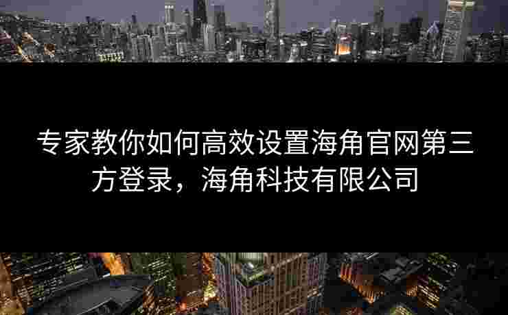 专家教你如何高效设置海角官网第三方登录，海角科技有限公司