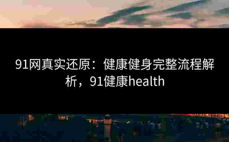 91网真实还原：健康健身完整流程解析，91健康health