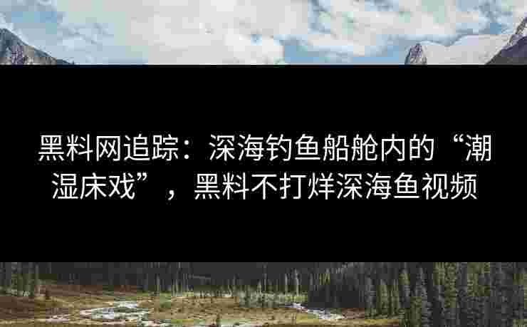 黑料网追踪：深海钓鱼船舱内的“潮湿床戏”，黑料不打烊深海鱼视频