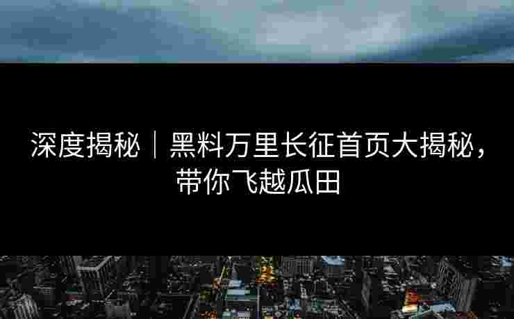 深度揭秘｜黑料万里长征首页大揭秘，带你飞越瓜田