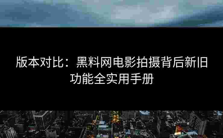 版本对比：黑料网电影拍摄背后新旧功能全实用手册