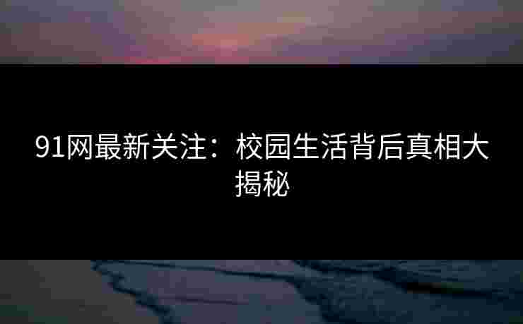 91网最新关注：校园生活背后真相大揭秘