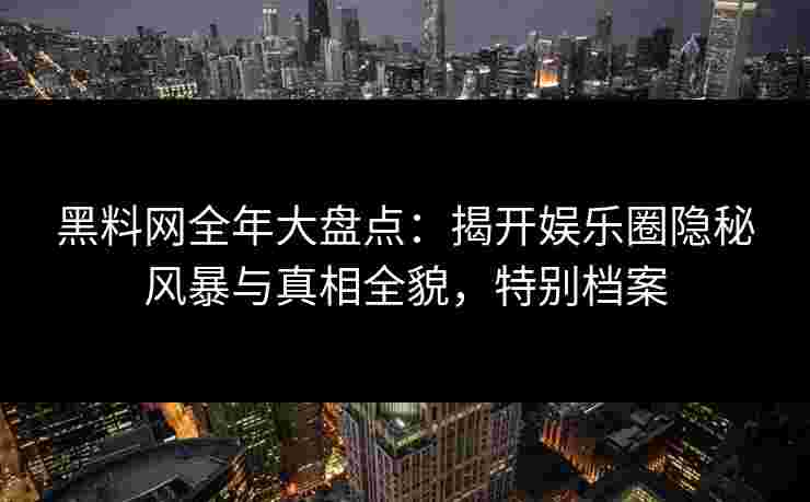 黑料网全年大盘点：揭开娱乐圈隐秘风暴与真相全貌，特别档案