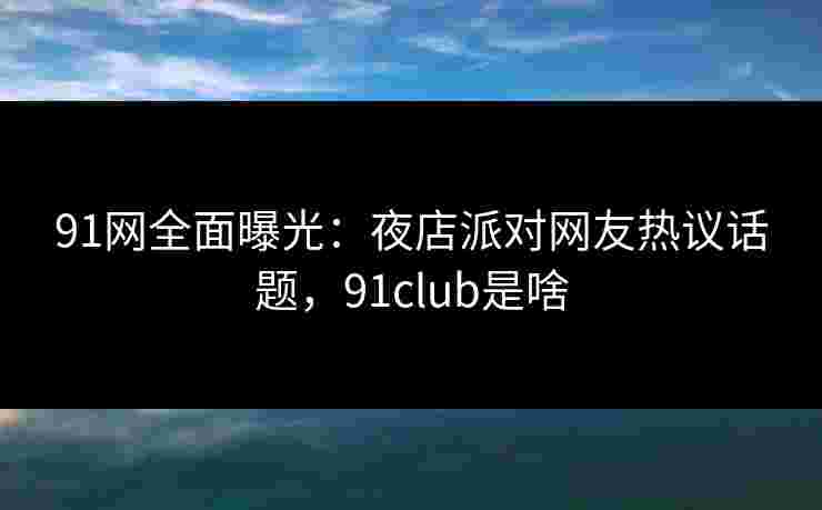 91网全面曝光：夜店派对网友热议话题，91club是啥