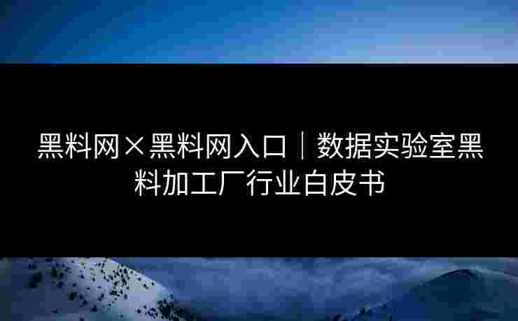 黑料网×黑料网入口｜数据实验室黑料加工厂行业白皮书