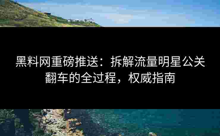 黑料网重磅推送：拆解流量明星公关翻车的全过程，权威指南
