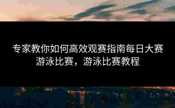 专家教你如何高效观赛指南每日大赛游泳比赛,游泳比赛教程 专家教你如何高效观赛指南每日大赛游泳比赛,游泳比赛教程