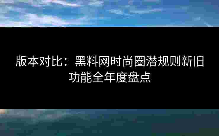 版本对比：黑料网时尚圈潜规则新旧功能全年度盘点
