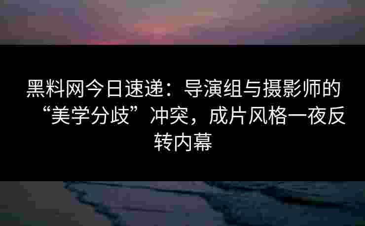 黑料网今日速递：导演组与摄影师的“美学分歧”冲突，成片风格一夜反转内幕