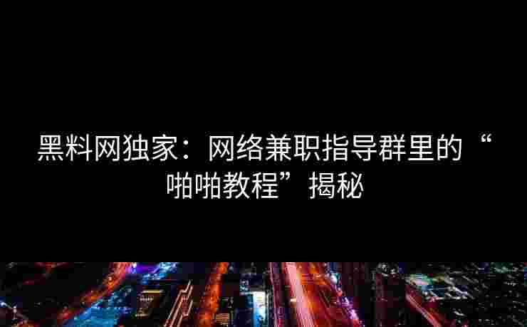 黑料网独家：网络兼职指导群里的“啪啪教程”揭秘