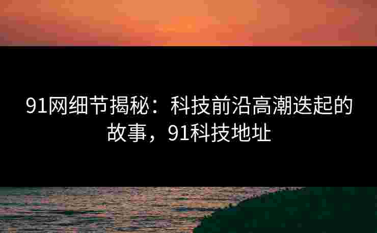 91网细节揭秘：科技前沿高潮迭起的故事，91科技地址