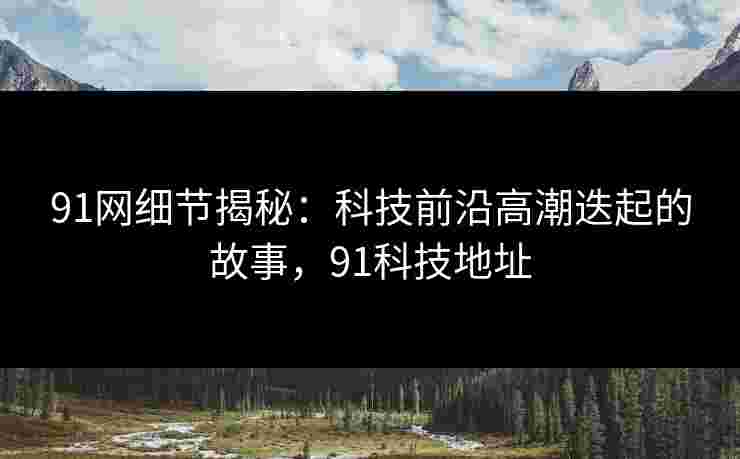 91网细节揭秘:科技前沿高潮迭起的故事,91科技地址 91网细节揭秘:科技前沿高潮迭起的故事,91科技地址