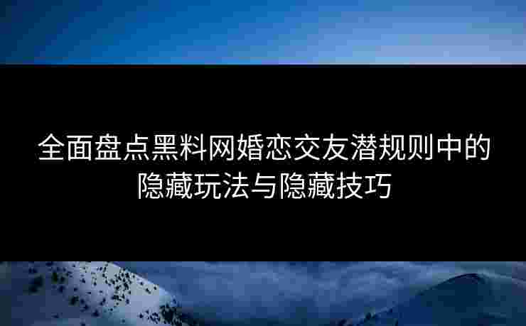 全面盘点黑料网婚恋交友潜规则中的隐藏玩法与隐藏技巧
