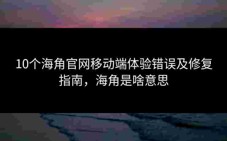 10个海角官网移动端体验错误及修复指南，海角是啥意思