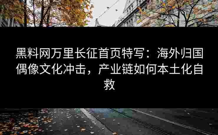 黑料网万里长征首页特写：海外归国偶像文化冲击，产业链如何本土化自救